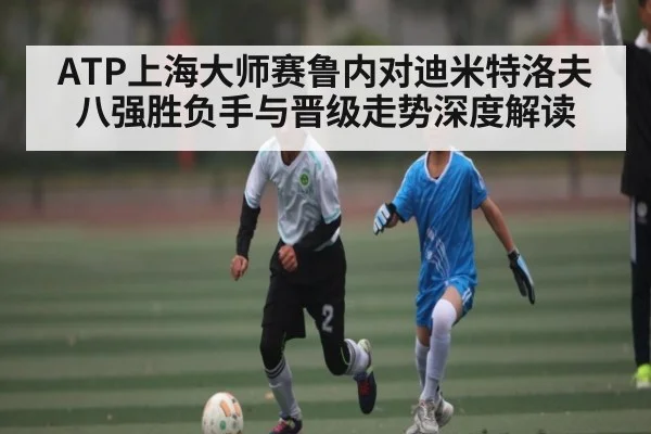 ATP上海大师赛鲁内对迪米特洛夫八强胜负手与晋级走势深度解读